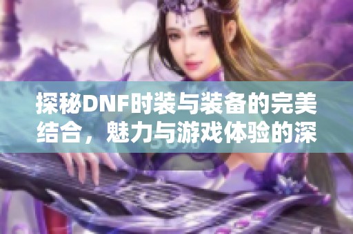 探秘DNF时装与装备的完美结合，魅力与游戏体验的深度影响