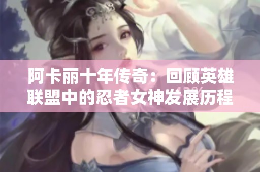 阿卡丽十年传奇：回顾英雄联盟中的忍者女神发展历程