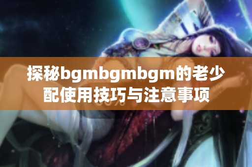 探秘bgmbgmbgm的老少配使用技巧与注意事项