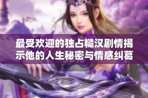 最受欢迎的独占糙汉剧情揭示他的人生秘密与情感纠葛