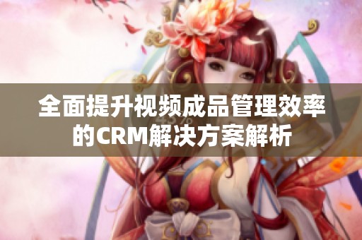 全面提升视频成品管理效率的CRM解决方案解析