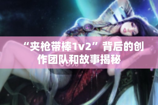 “夹枪带棒1v2”背后的创作团队和故事揭秘