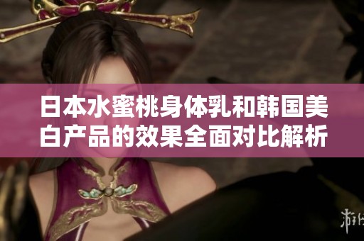 日本水蜜桃身体乳和韩国美白产品的效果全面对比解析