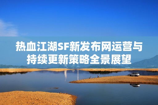 热血江湖SF新发布网运营与持续更新策略全景展望