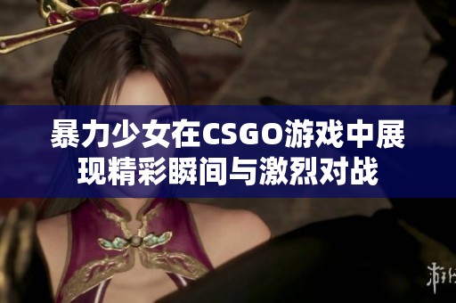 暴力少女在CSGO游戏中展现精彩瞬间与激烈对战