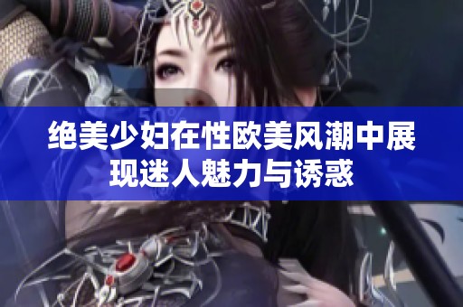 绝美少妇在性欧美风潮中展现迷人魅力与诱惑