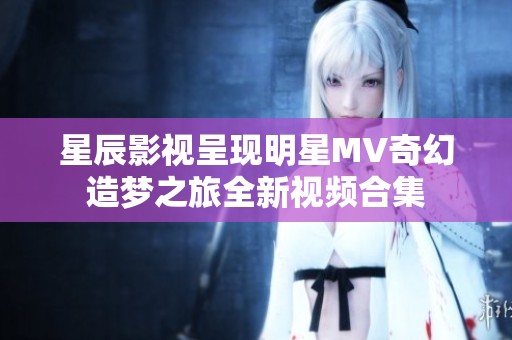 星辰影视呈现明星MV奇幻造梦之旅全新视频合集