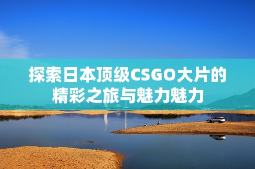 探索日本顶级CSGO大片的精彩之旅与魅力魅力