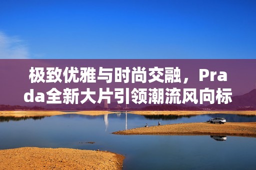 极致优雅与时尚交融，Prada全新大片引领潮流风向标