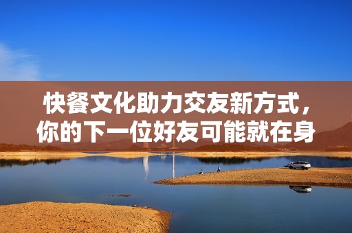 快餐文化助力交友新方式，你的下一位好友可能就在身边