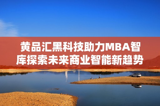 黄品汇黑科技助力MBA智库探索未来商业智能新趋势