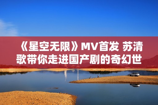 《星空无限》MV首发 苏清歌带你走进国产剧的奇幻世界