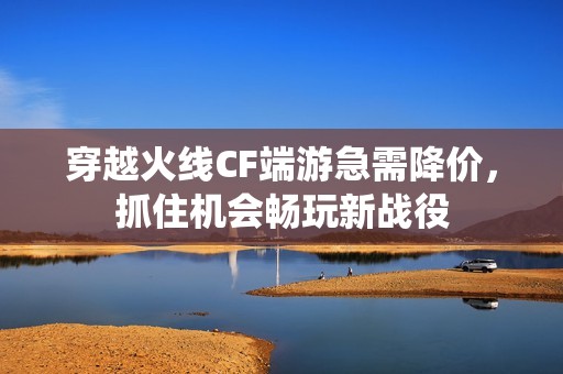 穿越火线CF端游急需降价，抓住机会畅玩新战役