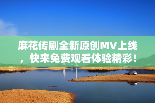 麻花传剧全新原创MV上线，快来免费观看体验精彩！