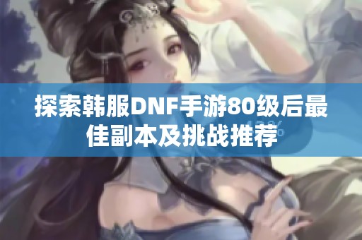 探索韩服DNF手游80级后最佳副本及挑战推荐