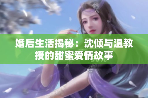 婚后生活揭秘：沈倾与温教授的甜蜜爱情故事