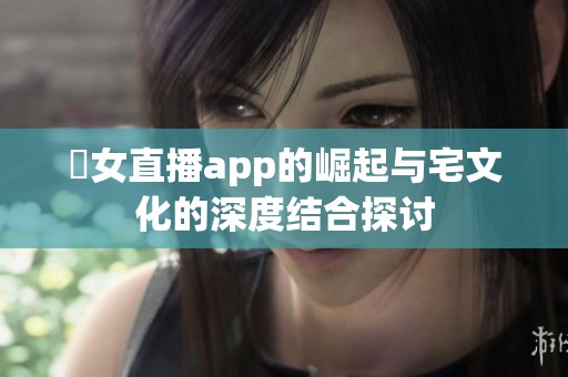 祼女直播app的崛起与宅文化的深度结合探讨