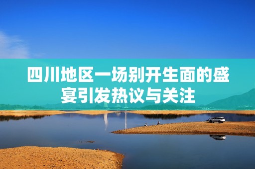 四川地区一场别开生面的盛宴引发热议与关注