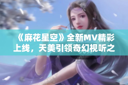 《麻花星空》全新MV精彩上线，天美引领奇幻视听之旅