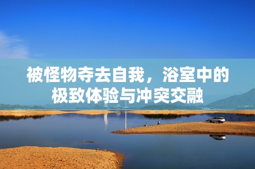 被怪物夺去自我，浴室中的极致体验与冲突交融