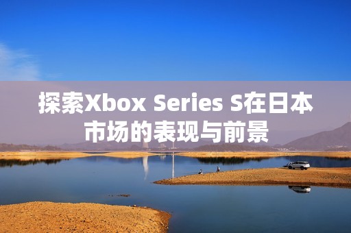 探索Xbox Series S在日本市场的表现与前景