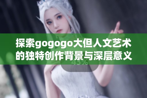 探索gogogo大但人文艺术的独特创作背景与深层意义