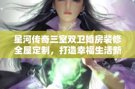 星河传奇三室双卫婚房装修全屋定制，打造幸福生活新空间