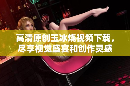 高清原创玉冰烧视频下载，尽享视觉盛宴和创作灵感