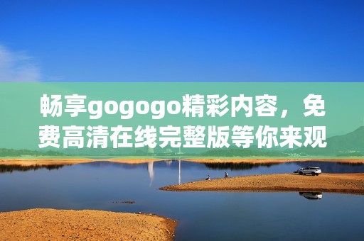 畅享gogogo精彩内容，免费高清在线完整版等你来观看