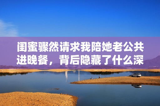 闺蜜骤然请求我陪她老公共进晚餐，背后隐藏了什么深意