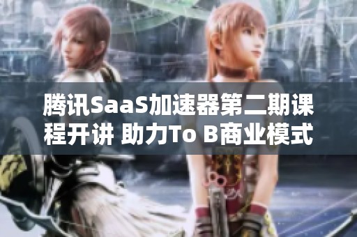 腾讯SaaS加速器第二期课程开讲 助力To B商业模式转型升级