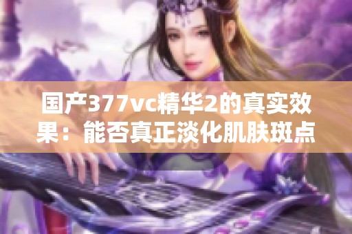 国产377vc精华2的真实效果：能否真正淡化肌肤斑点