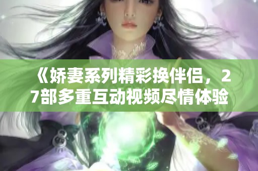 《娇妻系列精彩换伴侣，27部多重互动视频尽情体验》