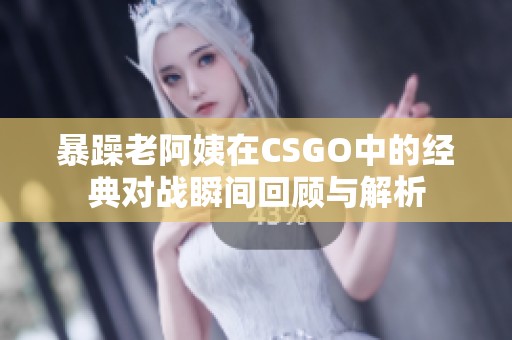 暴躁老阿姨在CSGO中的经典对战瞬间回顾与解析