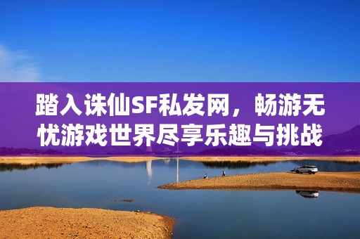 踏入诛仙SF私发网，畅游无忧游戏世界尽享乐趣与挑战