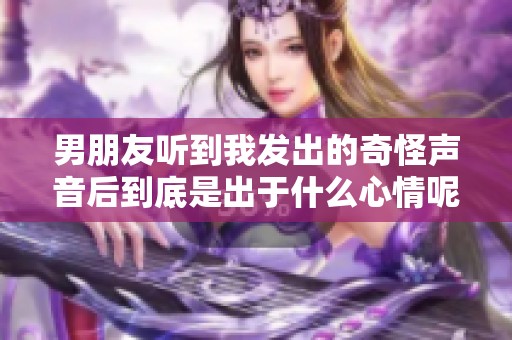 男朋友听到我发出的奇怪声音后到底是出于什么心情呢