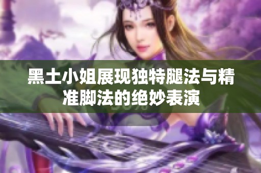 黑土小姐展现独特腿法与精准脚法的绝妙表演