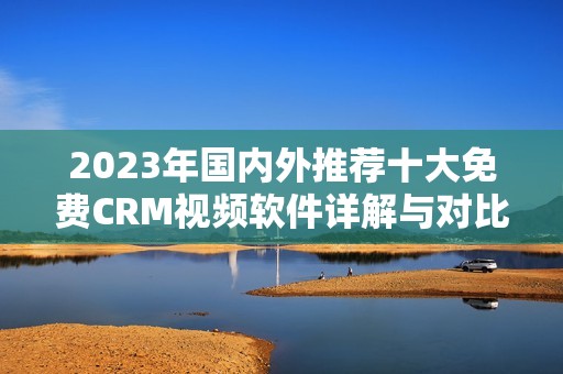 2023年国内外推荐十大免费CRM视频软件详解与对比