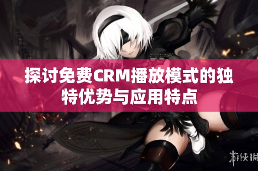 探讨免费CRM播放模式的独特优势与应用特点