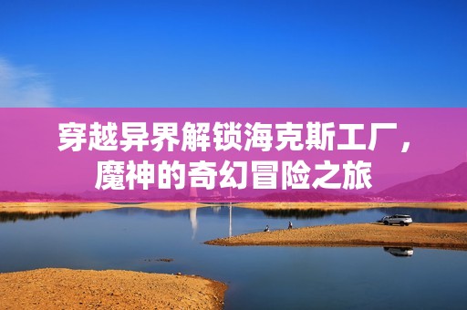 穿越异界解锁海克斯工厂，魔神的奇幻冒险之旅