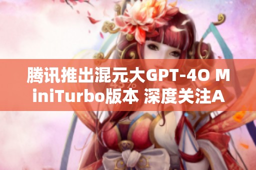 腾讯推出混元大GPT-4O MiniTurbo版本 深度关注AI应用的创新与发展