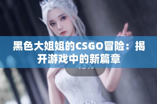 黑色大姐姐的CSGO冒险：揭开游戏中的新篇章