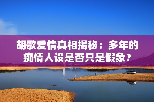 胡歌爱情真相揭秘：多年的痴情人设是否只是假象？