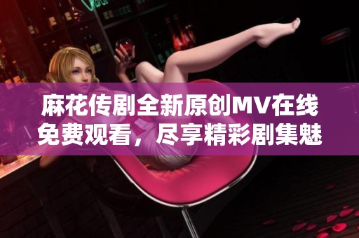 麻花传剧全新原创MV在线免费观看，尽享精彩剧集魅力