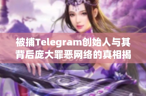 被捕Telegram创始人与其背后庞大罪恶网络的真相揭秘