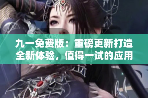 九一免费版：重磅更新打造全新体验，值得一试的应用选择