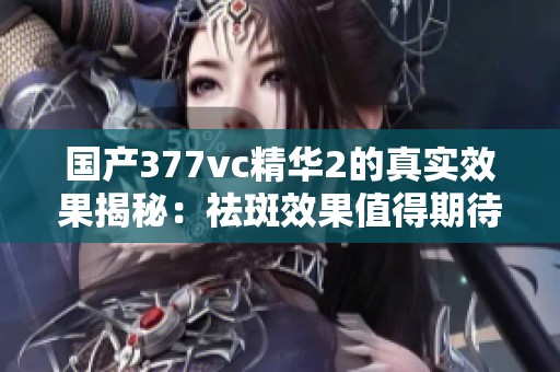 国产377vc精华2的真实效果揭秘：祛斑效果值得期待吗