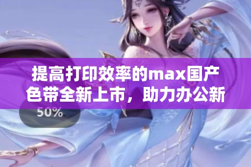 提高打印效率的max国产色带全新上市，助力办公新体验