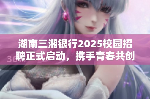 湖南三湘银行2025校园招聘正式启动，携手青春共创未来