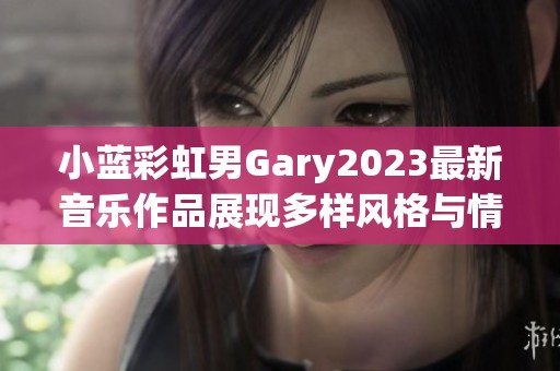 小蓝彩虹男Gary2023最新音乐作品展现多样风格与情感深度